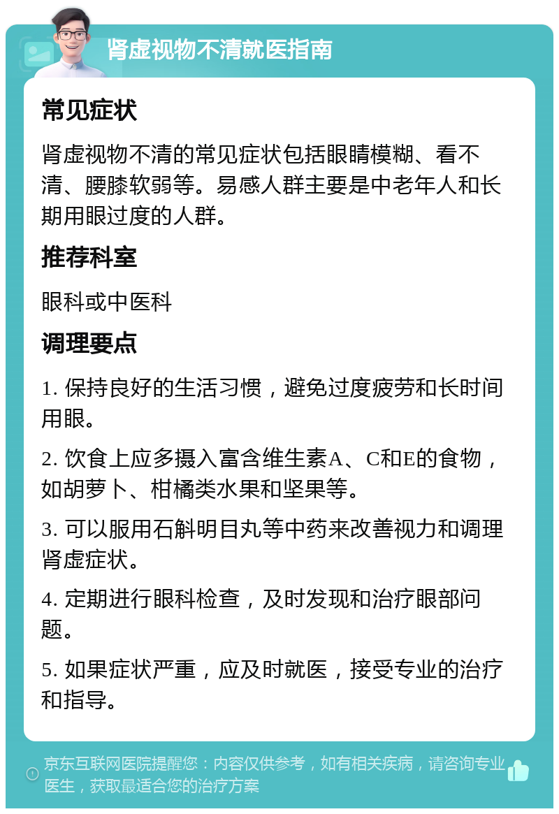 肾虚视物不清就医指南 常见症状 肾虚视物不清的常见症状包括眼睛模糊、看不清、腰膝软弱等。易感人群主要是中老年人和长期用眼过度的人群。 推荐科室 眼科或中医科 调理要点 1. 保持良好的生活习惯，避免过度疲劳和长时间用眼。 2. 饮食上应多摄入富含维生素A、C和E的食物，如胡萝卜、柑橘类水果和坚果等。 3. 可以服用石斛明目丸等中药来改善视力和调理肾虚症状。 4. 定期进行眼科检查，及时发现和治疗眼部问题。 5. 如果症状严重，应及时就医，接受专业的治疗和指导。