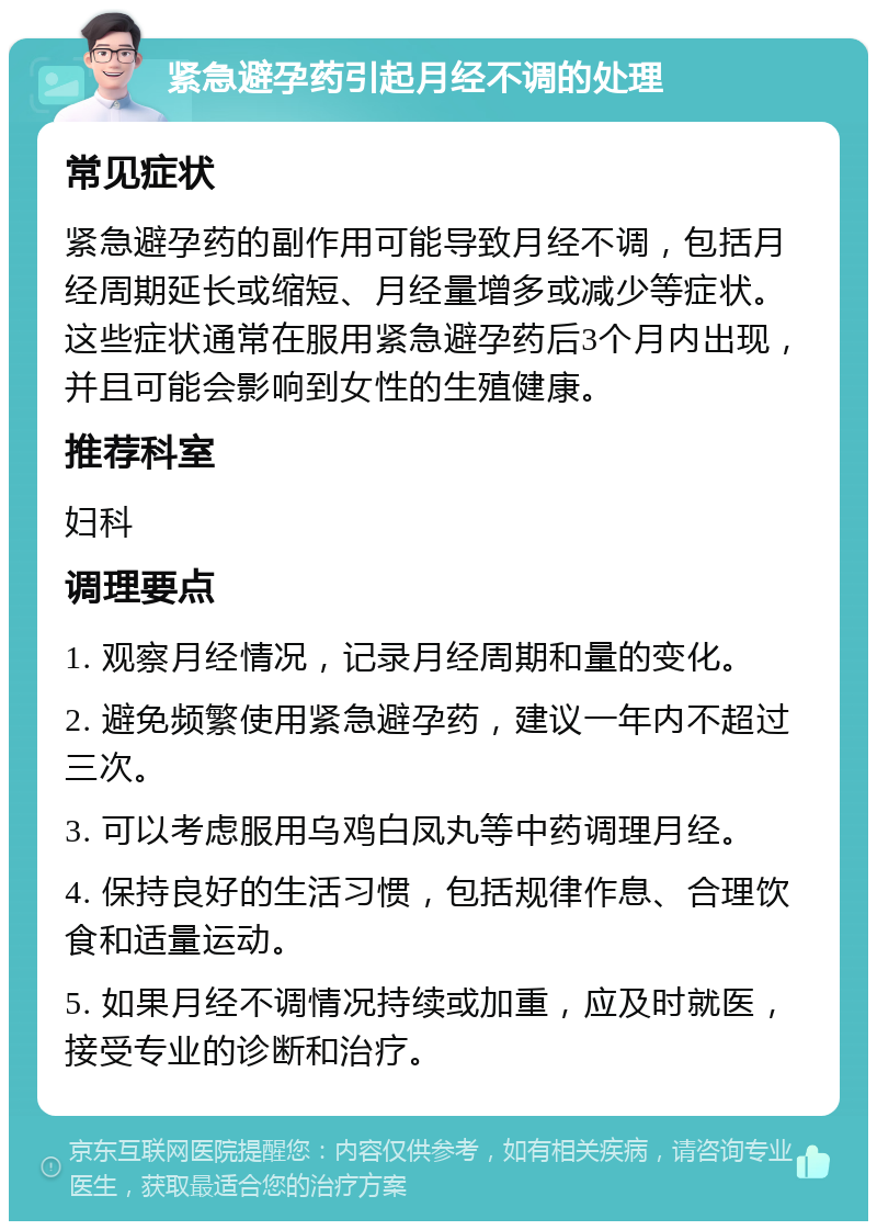 紧急避孕药引起月经不调的处理 常见症状 紧急避孕药的副作用可能导致月经不调，包括月经周期延长或缩短、月经量增多或减少等症状。这些症状通常在服用紧急避孕药后3个月内出现，并且可能会影响到女性的生殖健康。 推荐科室 妇科 调理要点 1. 观察月经情况，记录月经周期和量的变化。 2. 避免频繁使用紧急避孕药，建议一年内不超过三次。 3. 可以考虑服用乌鸡白凤丸等中药调理月经。 4. 保持良好的生活习惯，包括规律作息、合理饮食和适量运动。 5. 如果月经不调情况持续或加重，应及时就医，接受专业的诊断和治疗。