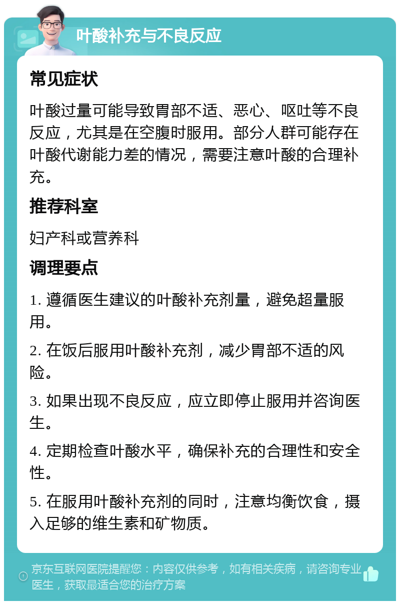 叶酸补充与不良反应 常见症状 叶酸过量可能导致胃部不适、恶心、呕吐等不良反应，尤其是在空腹时服用。部分人群可能存在叶酸代谢能力差的情况，需要注意叶酸的合理补充。 推荐科室 妇产科或营养科 调理要点 1. 遵循医生建议的叶酸补充剂量，避免超量服用。 2. 在饭后服用叶酸补充剂，减少胃部不适的风险。 3. 如果出现不良反应，应立即停止服用并咨询医生。 4. 定期检查叶酸水平，确保补充的合理性和安全性。 5. 在服用叶酸补充剂的同时，注意均衡饮食，摄入足够的维生素和矿物质。