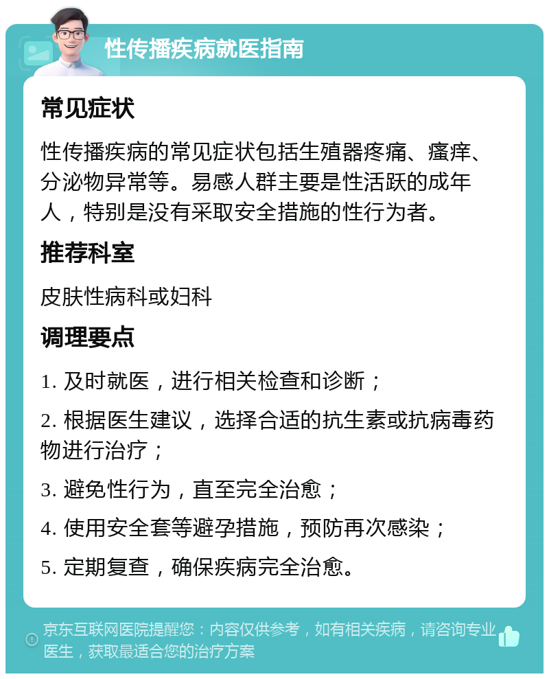 性传播疾病就医指南 常见症状 性传播疾病的常见症状包括生殖器疼痛、瘙痒、分泌物异常等。易感人群主要是性活跃的成年人，特别是没有采取安全措施的性行为者。 推荐科室 皮肤性病科或妇科 调理要点 1. 及时就医，进行相关检查和诊断； 2. 根据医生建议，选择合适的抗生素或抗病毒药物进行治疗； 3. 避免性行为，直至完全治愈； 4. 使用安全套等避孕措施，预防再次感染； 5. 定期复查，确保疾病完全治愈。