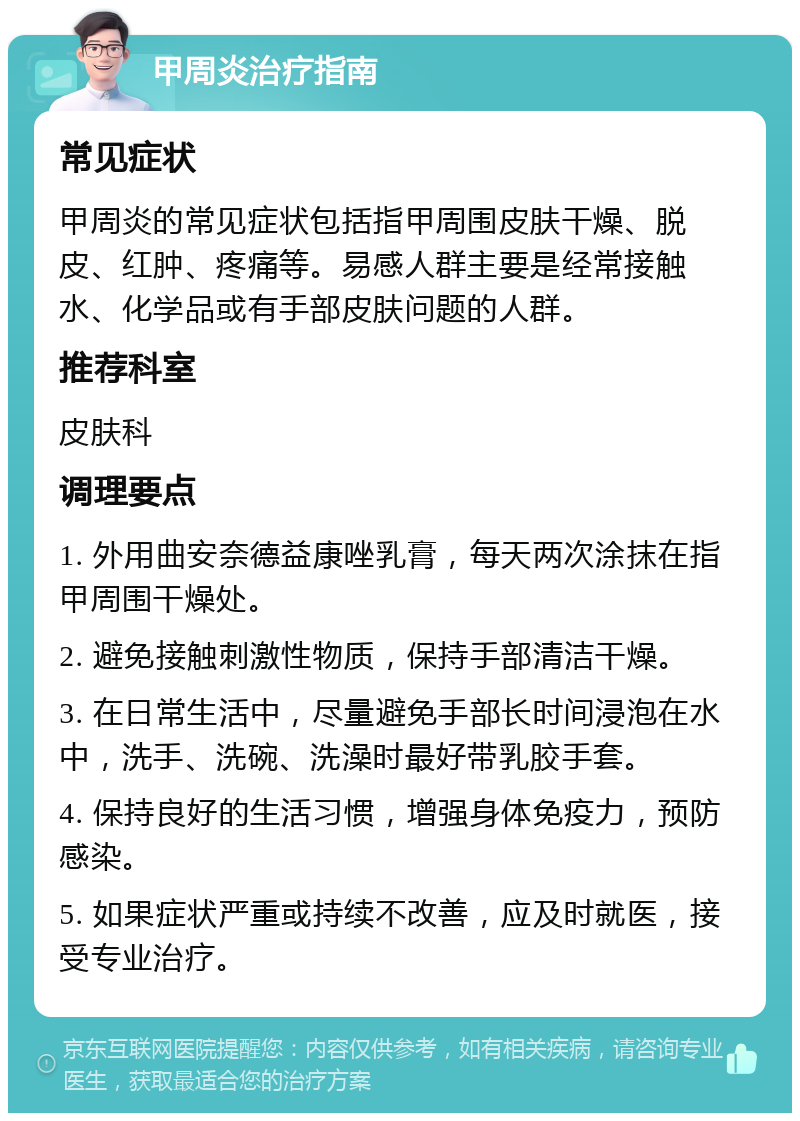 甲周炎治疗指南 常见症状 甲周炎的常见症状包括指甲周围皮肤干燥、脱皮、红肿、疼痛等。易感人群主要是经常接触水、化学品或有手部皮肤问题的人群。 推荐科室 皮肤科 调理要点 1. 外用曲安奈德益康唑乳膏，每天两次涂抹在指甲周围干燥处。 2. 避免接触刺激性物质，保持手部清洁干燥。 3. 在日常生活中，尽量避免手部长时间浸泡在水中，洗手、洗碗、洗澡时最好带乳胶手套。 4. 保持良好的生活习惯，增强身体免疫力，预防感染。 5. 如果症状严重或持续不改善，应及时就医，接受专业治疗。