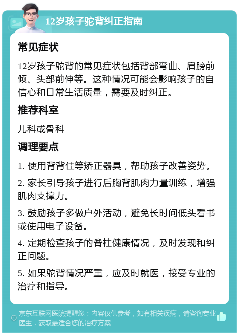 12岁孩子驼背纠正指南 常见症状 12岁孩子驼背的常见症状包括背部弯曲、肩膀前倾、头部前伸等。这种情况可能会影响孩子的自信心和日常生活质量，需要及时纠正。 推荐科室 儿科或骨科 调理要点 1. 使用背背佳等矫正器具，帮助孩子改善姿势。 2. 家长引导孩子进行后胸背肌肉力量训练，增强肌肉支撑力。 3. 鼓励孩子多做户外活动，避免长时间低头看书或使用电子设备。 4. 定期检查孩子的脊柱健康情况，及时发现和纠正问题。 5. 如果驼背情况严重，应及时就医，接受专业的治疗和指导。