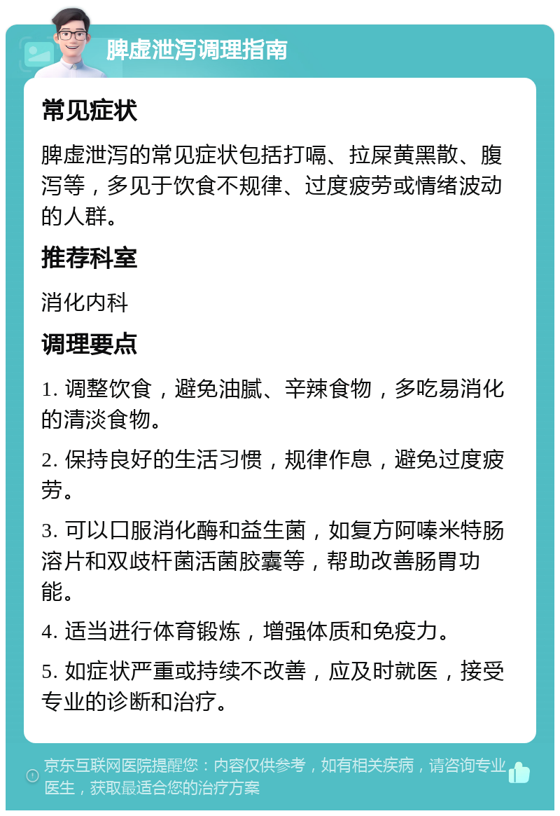 脾虚泄泻调理指南 常见症状 脾虚泄泻的常见症状包括打嗝、拉屎黄黑散、腹泻等，多见于饮食不规律、过度疲劳或情绪波动的人群。 推荐科室 消化内科 调理要点 1. 调整饮食，避免油腻、辛辣食物，多吃易消化的清淡食物。 2. 保持良好的生活习惯，规律作息，避免过度疲劳。 3. 可以口服消化酶和益生菌，如复方阿嗪米特肠溶片和双歧杆菌活菌胶囊等，帮助改善肠胃功能。 4. 适当进行体育锻炼，增强体质和免疫力。 5. 如症状严重或持续不改善，应及时就医，接受专业的诊断和治疗。