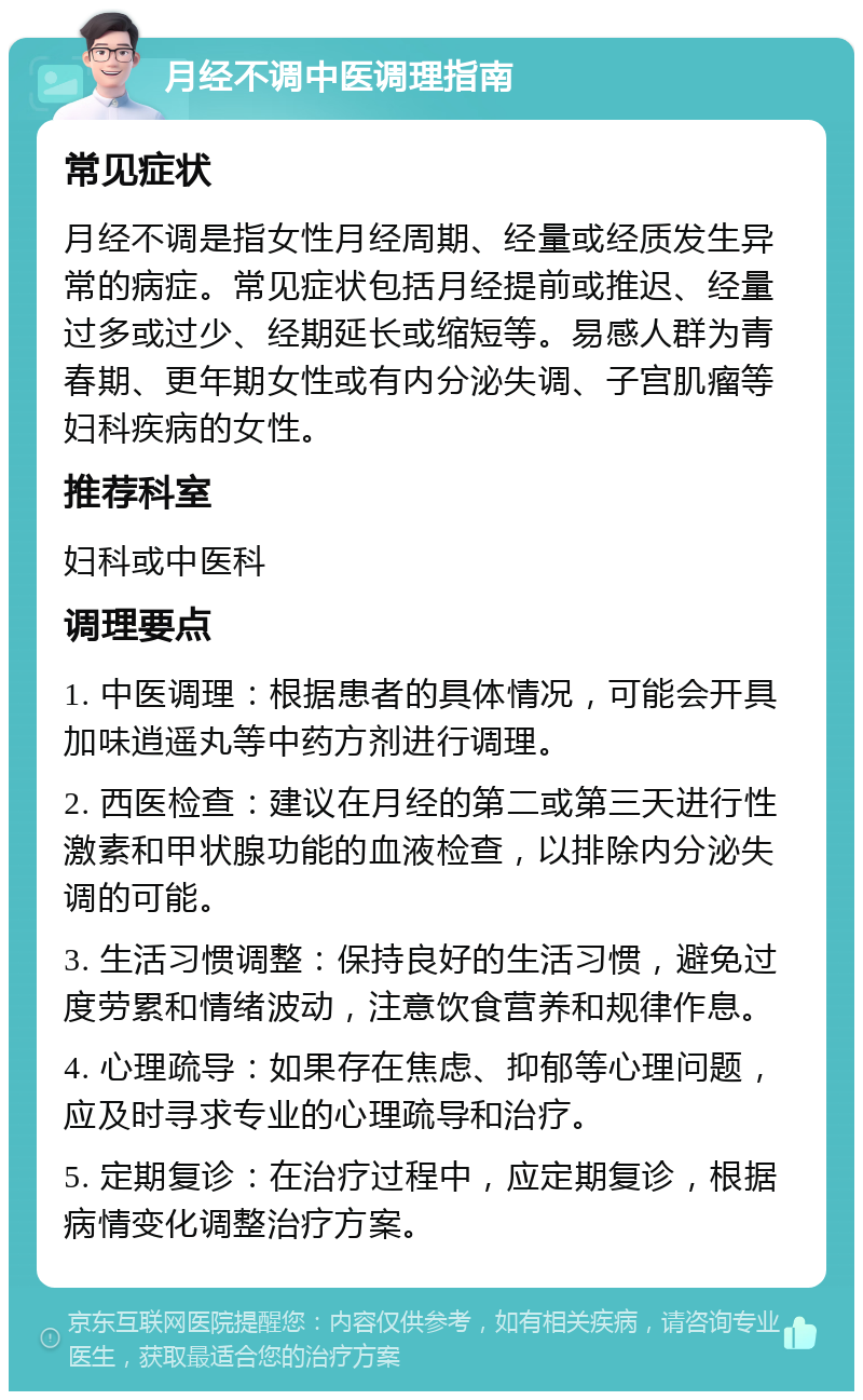 月经不调中医调理指南 常见症状 月经不调是指女性月经周期、经量或经质发生异常的病症。常见症状包括月经提前或推迟、经量过多或过少、经期延长或缩短等。易感人群为青春期、更年期女性或有内分泌失调、子宫肌瘤等妇科疾病的女性。 推荐科室 妇科或中医科 调理要点 1. 中医调理：根据患者的具体情况，可能会开具加味逍遥丸等中药方剂进行调理。 2. 西医检查：建议在月经的第二或第三天进行性激素和甲状腺功能的血液检查，以排除内分泌失调的可能。 3. 生活习惯调整：保持良好的生活习惯，避免过度劳累和情绪波动，注意饮食营养和规律作息。 4. 心理疏导：如果存在焦虑、抑郁等心理问题，应及时寻求专业的心理疏导和治疗。 5. 定期复诊：在治疗过程中，应定期复诊，根据病情变化调整治疗方案。