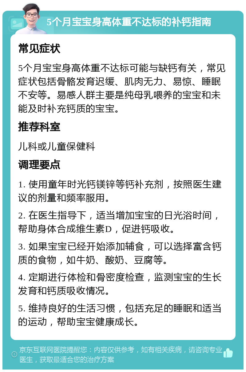 5个月宝宝身高体重不达标的补钙指南 常见症状 5个月宝宝身高体重不达标可能与缺钙有关，常见症状包括骨骼发育迟缓、肌肉无力、易惊、睡眠不安等。易感人群主要是纯母乳喂养的宝宝和未能及时补充钙质的宝宝。 推荐科室 儿科或儿童保健科 调理要点 1. 使用童年时光钙镁锌等钙补充剂，按照医生建议的剂量和频率服用。 2. 在医生指导下，适当增加宝宝的日光浴时间，帮助身体合成维生素D，促进钙吸收。 3. 如果宝宝已经开始添加辅食，可以选择富含钙质的食物，如牛奶、酸奶、豆腐等。 4. 定期进行体检和骨密度检查，监测宝宝的生长发育和钙质吸收情况。 5. 维持良好的生活习惯，包括充足的睡眠和适当的运动，帮助宝宝健康成长。