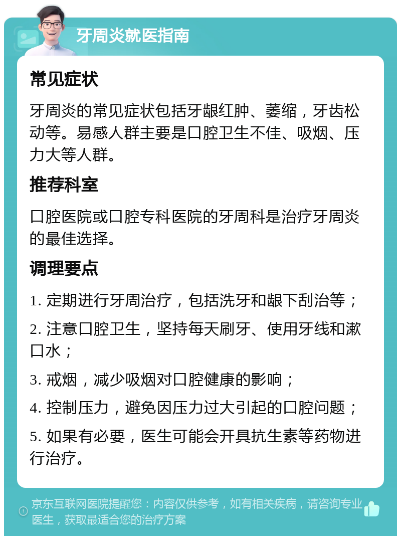 牙周炎就医指南 常见症状 牙周炎的常见症状包括牙龈红肿、萎缩，牙齿松动等。易感人群主要是口腔卫生不佳、吸烟、压力大等人群。 推荐科室 口腔医院或口腔专科医院的牙周科是治疗牙周炎的最佳选择。 调理要点 1. 定期进行牙周治疗，包括洗牙和龈下刮治等； 2. 注意口腔卫生，坚持每天刷牙、使用牙线和漱口水； 3. 戒烟，减少吸烟对口腔健康的影响； 4. 控制压力，避免因压力过大引起的口腔问题； 5. 如果有必要，医生可能会开具抗生素等药物进行治疗。