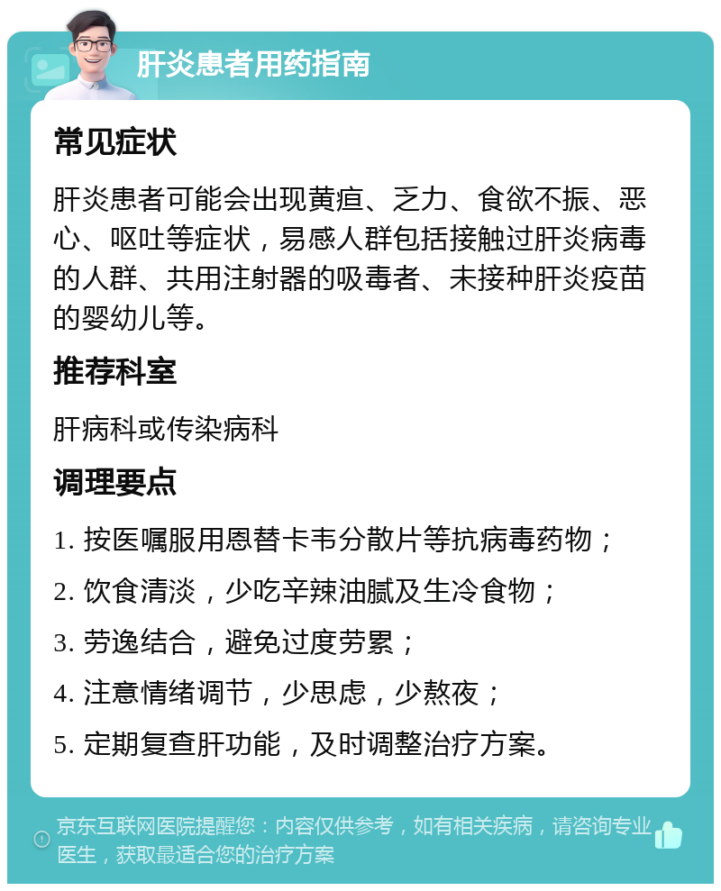 肝炎患者用药指南 常见症状 肝炎患者可能会出现黄疸、乏力、食欲不振、恶心、呕吐等症状，易感人群包括接触过肝炎病毒的人群、共用注射器的吸毒者、未接种肝炎疫苗的婴幼儿等。 推荐科室 肝病科或传染病科 调理要点 1. 按医嘱服用恩替卡韦分散片等抗病毒药物； 2. 饮食清淡，少吃辛辣油腻及生冷食物； 3. 劳逸结合，避免过度劳累； 4. 注意情绪调节，少思虑，少熬夜； 5. 定期复查肝功能，及时调整治疗方案。