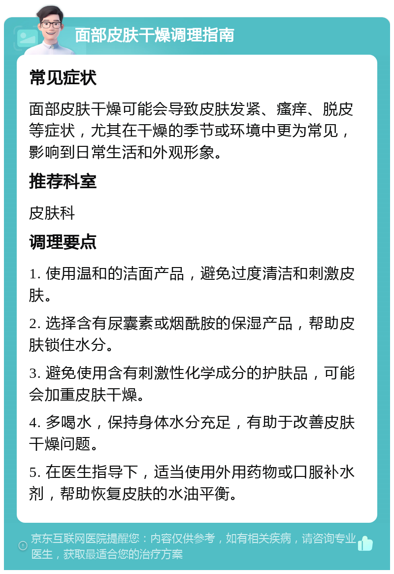 面部皮肤干燥调理指南 常见症状 面部皮肤干燥可能会导致皮肤发紧、瘙痒、脱皮等症状，尤其在干燥的季节或环境中更为常见，影响到日常生活和外观形象。 推荐科室 皮肤科 调理要点 1. 使用温和的洁面产品，避免过度清洁和刺激皮肤。 2. 选择含有尿囊素或烟酰胺的保湿产品，帮助皮肤锁住水分。 3. 避免使用含有刺激性化学成分的护肤品，可能会加重皮肤干燥。 4. 多喝水，保持身体水分充足，有助于改善皮肤干燥问题。 5. 在医生指导下，适当使用外用药物或口服补水剂，帮助恢复皮肤的水油平衡。