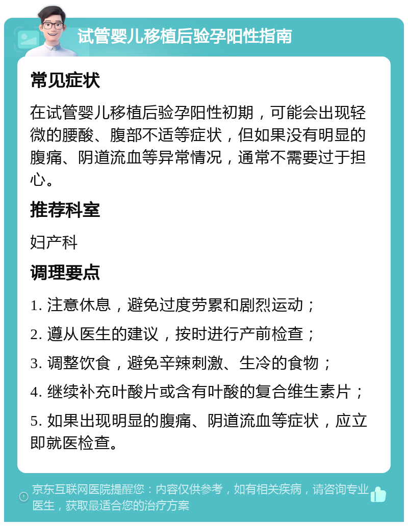 试管婴儿移植后验孕阳性指南 常见症状 在试管婴儿移植后验孕阳性初期，可能会出现轻微的腰酸、腹部不适等症状，但如果没有明显的腹痛、阴道流血等异常情况，通常不需要过于担心。 推荐科室 妇产科 调理要点 1. 注意休息，避免过度劳累和剧烈运动； 2. 遵从医生的建议，按时进行产前检查； 3. 调整饮食，避免辛辣刺激、生冷的食物； 4. 继续补充叶酸片或含有叶酸的复合维生素片； 5. 如果出现明显的腹痛、阴道流血等症状，应立即就医检查。