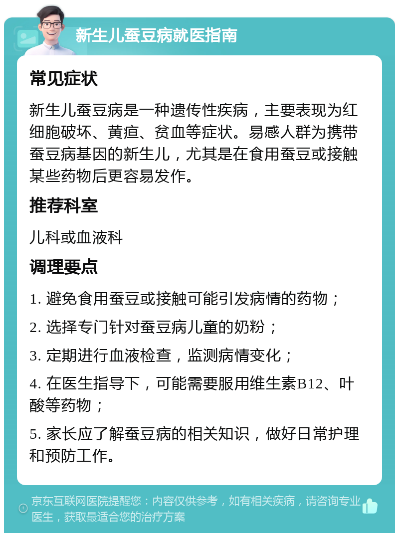 新生儿蚕豆病就医指南 常见症状 新生儿蚕豆病是一种遗传性疾病，主要表现为红细胞破坏、黄疸、贫血等症状。易感人群为携带蚕豆病基因的新生儿，尤其是在食用蚕豆或接触某些药物后更容易发作。 推荐科室 儿科或血液科 调理要点 1. 避免食用蚕豆或接触可能引发病情的药物； 2. 选择专门针对蚕豆病儿童的奶粉； 3. 定期进行血液检查，监测病情变化； 4. 在医生指导下，可能需要服用维生素B12、叶酸等药物； 5. 家长应了解蚕豆病的相关知识，做好日常护理和预防工作。