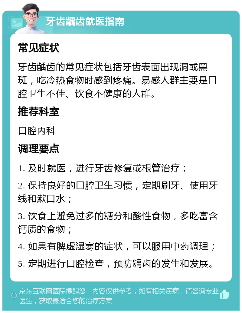 牙齿龋齿就医指南 常见症状 牙齿龋齿的常见症状包括牙齿表面出现洞或黑斑，吃冷热食物时感到疼痛。易感人群主要是口腔卫生不佳、饮食不健康的人群。 推荐科室 口腔内科 调理要点 1. 及时就医，进行牙齿修复或根管治疗； 2. 保持良好的口腔卫生习惯，定期刷牙、使用牙线和漱口水； 3. 饮食上避免过多的糖分和酸性食物，多吃富含钙质的食物； 4. 如果有脾虚湿寒的症状，可以服用中药调理； 5. 定期进行口腔检查，预防龋齿的发生和发展。