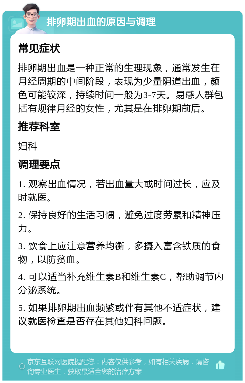 排卵期出血的原因与调理 常见症状 排卵期出血是一种正常的生理现象，通常发生在月经周期的中间阶段，表现为少量阴道出血，颜色可能较深，持续时间一般为3-7天。易感人群包括有规律月经的女性，尤其是在排卵期前后。 推荐科室 妇科 调理要点 1. 观察出血情况，若出血量大或时间过长，应及时就医。 2. 保持良好的生活习惯，避免过度劳累和精神压力。 3. 饮食上应注意营养均衡，多摄入富含铁质的食物，以防贫血。 4. 可以适当补充维生素B和维生素C，帮助调节内分泌系统。 5. 如果排卵期出血频繁或伴有其他不适症状，建议就医检查是否存在其他妇科问题。