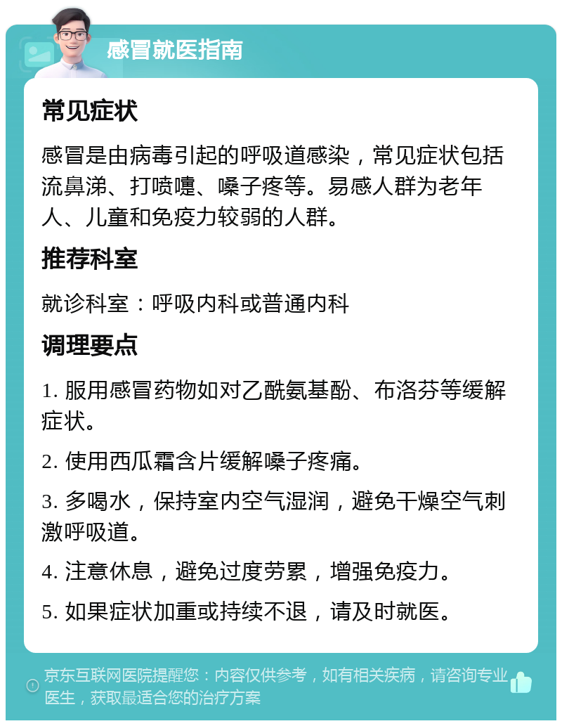 感冒就医指南 常见症状 感冒是由病毒引起的呼吸道感染，常见症状包括流鼻涕、打喷嚏、嗓子疼等。易感人群为老年人、儿童和免疫力较弱的人群。 推荐科室 就诊科室：呼吸内科或普通内科 调理要点 1. 服用感冒药物如对乙酰氨基酚、布洛芬等缓解症状。 2. 使用西瓜霜含片缓解嗓子疼痛。 3. 多喝水，保持室内空气湿润，避免干燥空气刺激呼吸道。 4. 注意休息，避免过度劳累，增强免疫力。 5. 如果症状加重或持续不退，请及时就医。