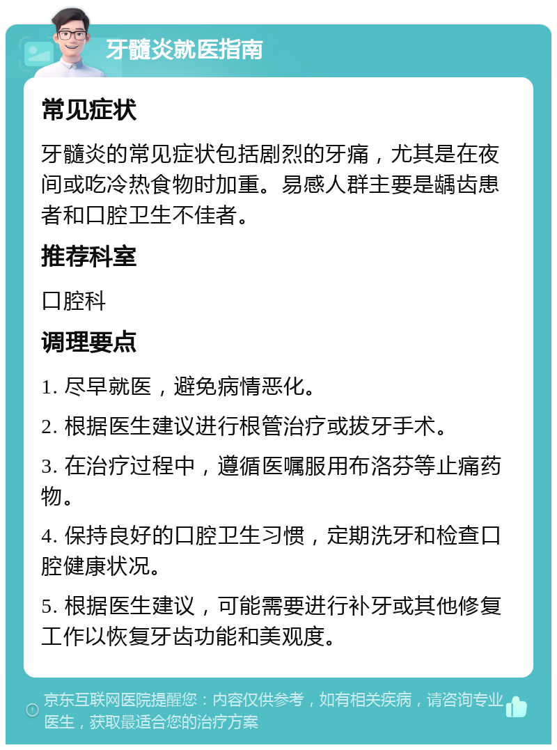 牙髓炎就医指南 常见症状 牙髓炎的常见症状包括剧烈的牙痛，尤其是在夜间或吃冷热食物时加重。易感人群主要是龋齿患者和口腔卫生不佳者。 推荐科室 口腔科 调理要点 1. 尽早就医，避免病情恶化。 2. 根据医生建议进行根管治疗或拔牙手术。 3. 在治疗过程中，遵循医嘱服用布洛芬等止痛药物。 4. 保持良好的口腔卫生习惯，定期洗牙和检查口腔健康状况。 5. 根据医生建议，可能需要进行补牙或其他修复工作以恢复牙齿功能和美观度。