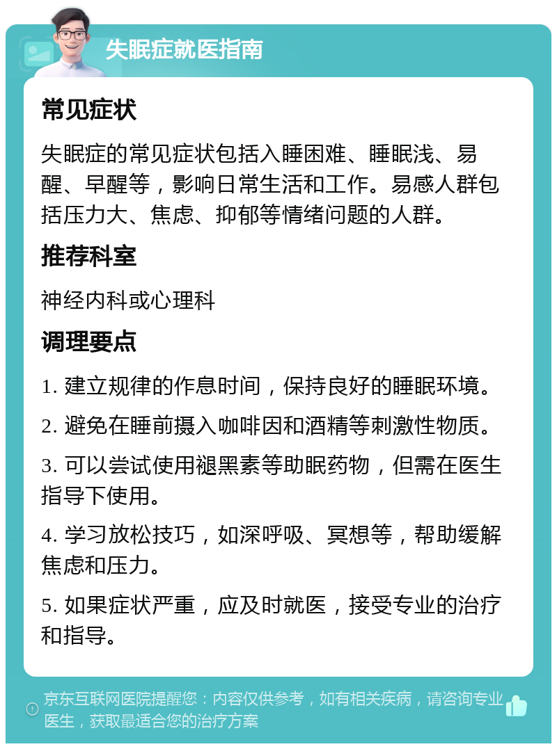 失眠症就医指南 常见症状 失眠症的常见症状包括入睡困难、睡眠浅、易醒、早醒等，影响日常生活和工作。易感人群包括压力大、焦虑、抑郁等情绪问题的人群。 推荐科室 神经内科或心理科 调理要点 1. 建立规律的作息时间，保持良好的睡眠环境。 2. 避免在睡前摄入咖啡因和酒精等刺激性物质。 3. 可以尝试使用褪黑素等助眠药物，但需在医生指导下使用。 4. 学习放松技巧，如深呼吸、冥想等，帮助缓解焦虑和压力。 5. 如果症状严重，应及时就医，接受专业的治疗和指导。