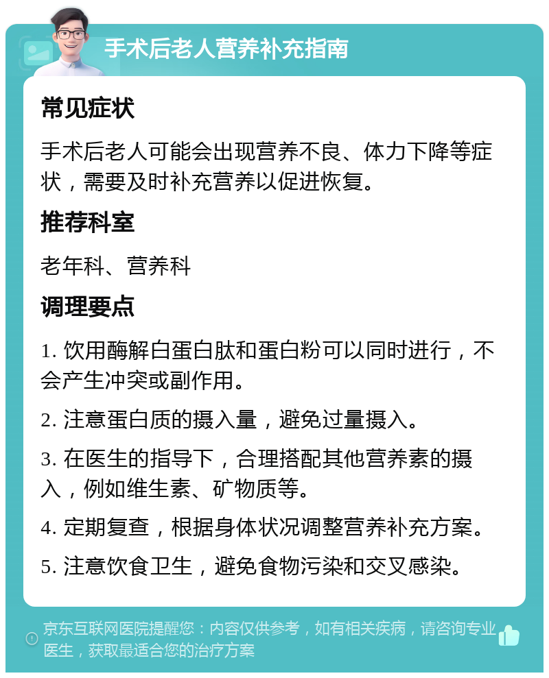 手术后老人营养补充指南 常见症状 手术后老人可能会出现营养不良、体力下降等症状，需要及时补充营养以促进恢复。 推荐科室 老年科、营养科 调理要点 1. 饮用酶解白蛋白肽和蛋白粉可以同时进行，不会产生冲突或副作用。 2. 注意蛋白质的摄入量，避免过量摄入。 3. 在医生的指导下，合理搭配其他营养素的摄入，例如维生素、矿物质等。 4. 定期复查，根据身体状况调整营养补充方案。 5. 注意饮食卫生，避免食物污染和交叉感染。