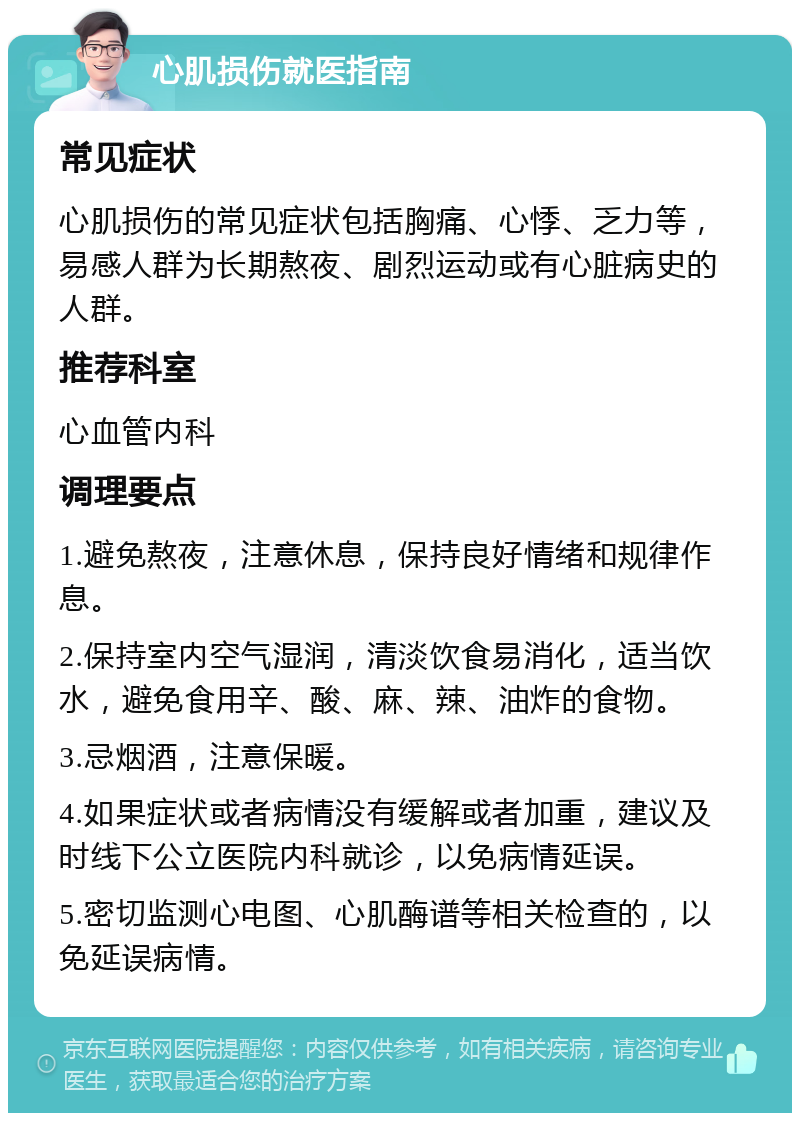 心肌损伤就医指南 常见症状 心肌损伤的常见症状包括胸痛、心悸、乏力等，易感人群为长期熬夜、剧烈运动或有心脏病史的人群。 推荐科室 心血管内科 调理要点 1.避免熬夜，注意休息，保持良好情绪和规律作息。 2.保持室内空气湿润，清淡饮食易消化，适当饮水，避免食用辛、酸、麻、辣、油炸的食物。 3.忌烟酒，注意保暖。 4.如果症状或者病情没有缓解或者加重，建议及时线下公立医院内科就诊，以免病情延误。 5.密切监测心电图、心肌酶谱等相关检查的，以免延误病情。