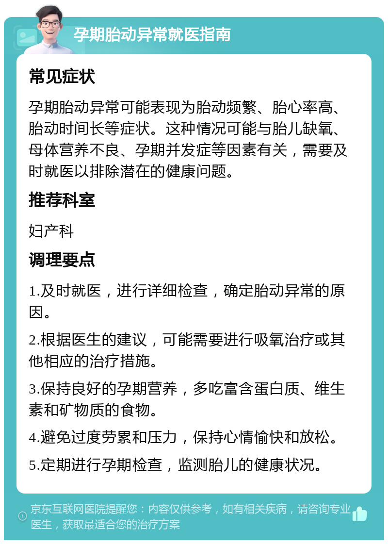 孕期胎动异常就医指南 常见症状 孕期胎动异常可能表现为胎动频繁、胎心率高、胎动时间长等症状。这种情况可能与胎儿缺氧、母体营养不良、孕期并发症等因素有关，需要及时就医以排除潜在的健康问题。 推荐科室 妇产科 调理要点 1.及时就医，进行详细检查，确定胎动异常的原因。 2.根据医生的建议，可能需要进行吸氧治疗或其他相应的治疗措施。 3.保持良好的孕期营养，多吃富含蛋白质、维生素和矿物质的食物。 4.避免过度劳累和压力，保持心情愉快和放松。 5.定期进行孕期检查，监测胎儿的健康状况。