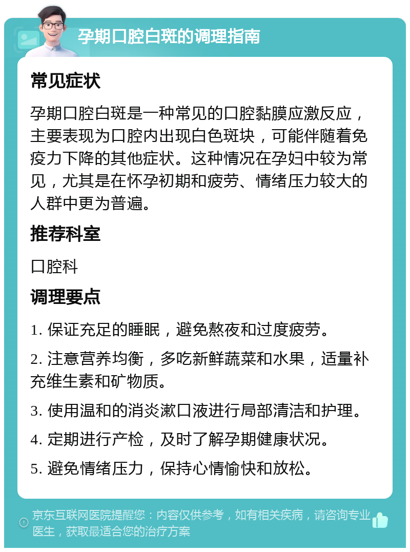 孕期口腔白斑的调理指南 常见症状 孕期口腔白斑是一种常见的口腔黏膜应激反应，主要表现为口腔内出现白色斑块，可能伴随着免疫力下降的其他症状。这种情况在孕妇中较为常见，尤其是在怀孕初期和疲劳、情绪压力较大的人群中更为普遍。 推荐科室 口腔科 调理要点 1. 保证充足的睡眠，避免熬夜和过度疲劳。 2. 注意营养均衡，多吃新鲜蔬菜和水果，适量补充维生素和矿物质。 3. 使用温和的消炎漱口液进行局部清洁和护理。 4. 定期进行产检，及时了解孕期健康状况。 5. 避免情绪压力，保持心情愉快和放松。