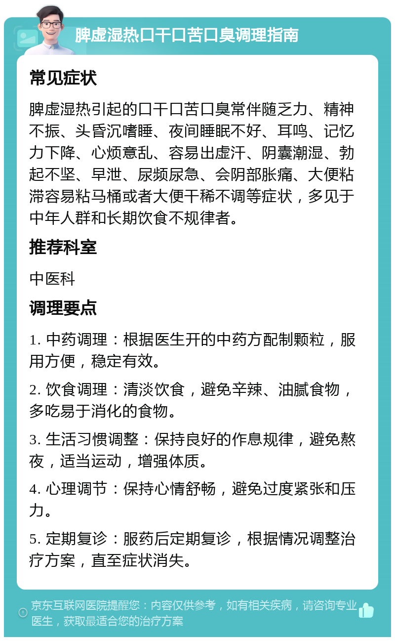 脾虚湿热口干口苦口臭调理指南 常见症状 脾虚湿热引起的口干口苦口臭常伴随乏力、精神不振、头昏沉嗜睡、夜间睡眠不好、耳鸣、记忆力下降、心烦意乱、容易出虚汗、阴囊潮湿、勃起不坚、早泄、尿频尿急、会阴部胀痛、大便粘滞容易粘马桶或者大便干稀不调等症状，多见于中年人群和长期饮食不规律者。 推荐科室 中医科 调理要点 1. 中药调理：根据医生开的中药方配制颗粒，服用方便，稳定有效。 2. 饮食调理：清淡饮食，避免辛辣、油腻食物，多吃易于消化的食物。 3. 生活习惯调整：保持良好的作息规律，避免熬夜，适当运动，增强体质。 4. 心理调节：保持心情舒畅，避免过度紧张和压力。 5. 定期复诊：服药后定期复诊，根据情况调整治疗方案，直至症状消失。