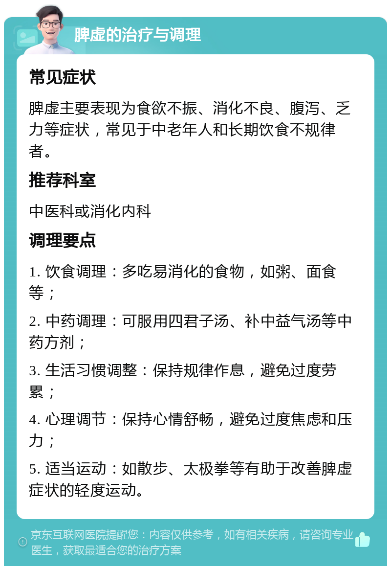 脾虚的治疗与调理 常见症状 脾虚主要表现为食欲不振、消化不良、腹泻、乏力等症状，常见于中老年人和长期饮食不规律者。 推荐科室 中医科或消化内科 调理要点 1. 饮食调理：多吃易消化的食物，如粥、面食等； 2. 中药调理：可服用四君子汤、补中益气汤等中药方剂； 3. 生活习惯调整：保持规律作息，避免过度劳累； 4. 心理调节：保持心情舒畅，避免过度焦虑和压力； 5. 适当运动：如散步、太极拳等有助于改善脾虚症状的轻度运动。