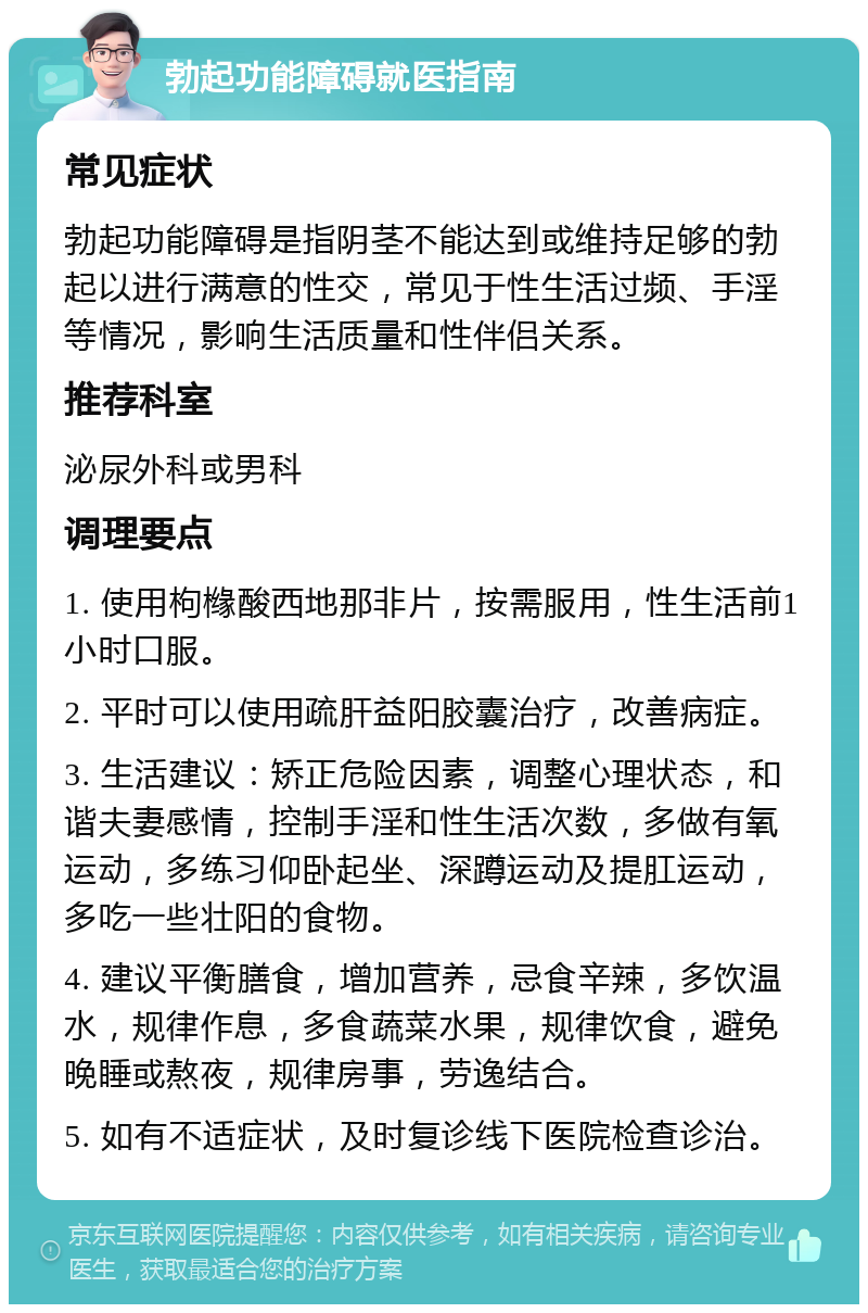 勃起功能障碍就医指南 常见症状 勃起功能障碍是指阴茎不能达到或维持足够的勃起以进行满意的性交，常见于性生活过频、手淫等情况，影响生活质量和性伴侣关系。 推荐科室 泌尿外科或男科 调理要点 1. 使用枸橼酸西地那非片，按需服用，性生活前1小时口服。 2. 平时可以使用疏肝益阳胶囊治疗，改善病症。 3. 生活建议：矫正危险因素，调整心理状态，和谐夫妻感情，控制手淫和性生活次数，多做有氧运动，多练习仰卧起坐、深蹲运动及提肛运动，多吃一些壮阳的食物。 4. 建议平衡膳食，增加营养，忌食辛辣，多饮温水，规律作息，多食蔬菜水果，规律饮食，避免晚睡或熬夜，规律房事，劳逸结合。 5. 如有不适症状，及时复诊线下医院检查诊治。