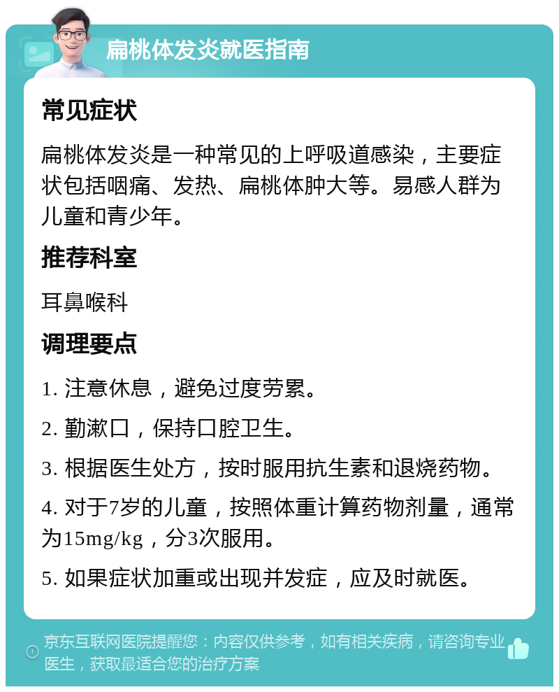 扁桃体发炎就医指南 常见症状 扁桃体发炎是一种常见的上呼吸道感染，主要症状包括咽痛、发热、扁桃体肿大等。易感人群为儿童和青少年。 推荐科室 耳鼻喉科 调理要点 1. 注意休息，避免过度劳累。 2. 勤漱口，保持口腔卫生。 3. 根据医生处方，按时服用抗生素和退烧药物。 4. 对于7岁的儿童，按照体重计算药物剂量，通常为15mg/kg，分3次服用。 5. 如果症状加重或出现并发症，应及时就医。