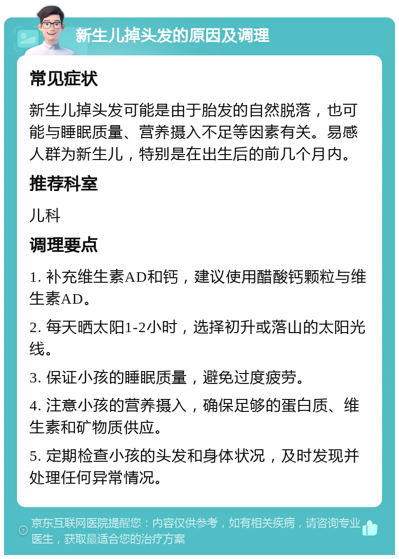 新生儿掉头发的原因及调理 常见症状 新生儿掉头发可能是由于胎发的自然脱落，也可能与睡眠质量、营养摄入不足等因素有关。易感人群为新生儿，特别是在出生后的前几个月内。 推荐科室 儿科 调理要点 1. 补充维生素AD和钙，建议使用醋酸钙颗粒与维生素AD。 2. 每天晒太阳1-2小时，选择初升或落山的太阳光线。 3. 保证小孩的睡眠质量，避免过度疲劳。 4. 注意小孩的营养摄入，确保足够的蛋白质、维生素和矿物质供应。 5. 定期检查小孩的头发和身体状况，及时发现并处理任何异常情况。