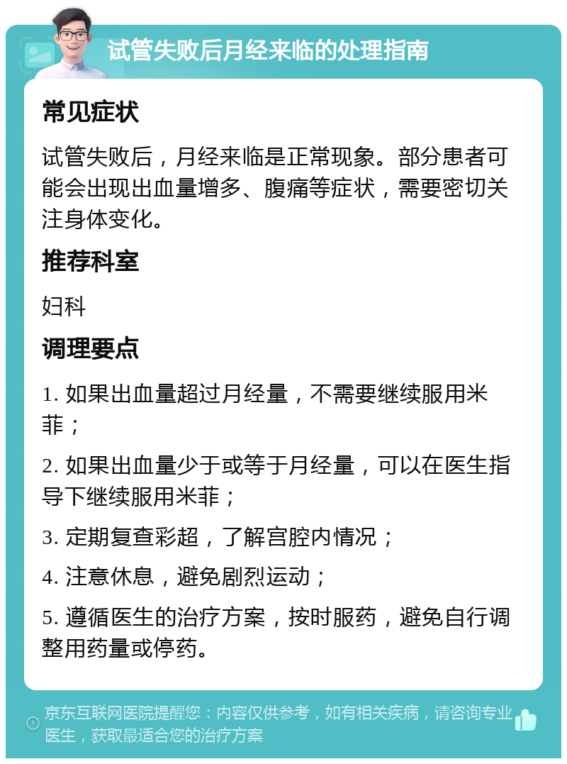 试管失败后月经来临的处理指南 常见症状 试管失败后，月经来临是正常现象。部分患者可能会出现出血量增多、腹痛等症状，需要密切关注身体变化。 推荐科室 妇科 调理要点 1. 如果出血量超过月经量，不需要继续服用米菲； 2. 如果出血量少于或等于月经量，可以在医生指导下继续服用米菲； 3. 定期复查彩超，了解宫腔内情况； 4. 注意休息，避免剧烈运动； 5. 遵循医生的治疗方案，按时服药，避免自行调整用药量或停药。