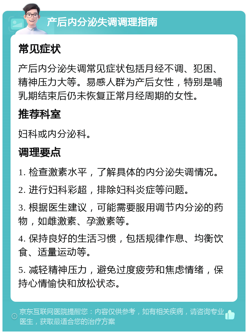 产后内分泌失调调理指南 常见症状 产后内分泌失调常见症状包括月经不调、犯困、精神压力大等。易感人群为产后女性，特别是哺乳期结束后仍未恢复正常月经周期的女性。 推荐科室 妇科或内分泌科。 调理要点 1. 检查激素水平，了解具体的内分泌失调情况。 2. 进行妇科彩超，排除妇科炎症等问题。 3. 根据医生建议，可能需要服用调节内分泌的药物，如雌激素、孕激素等。 4. 保持良好的生活习惯，包括规律作息、均衡饮食、适量运动等。 5. 减轻精神压力，避免过度疲劳和焦虑情绪，保持心情愉快和放松状态。