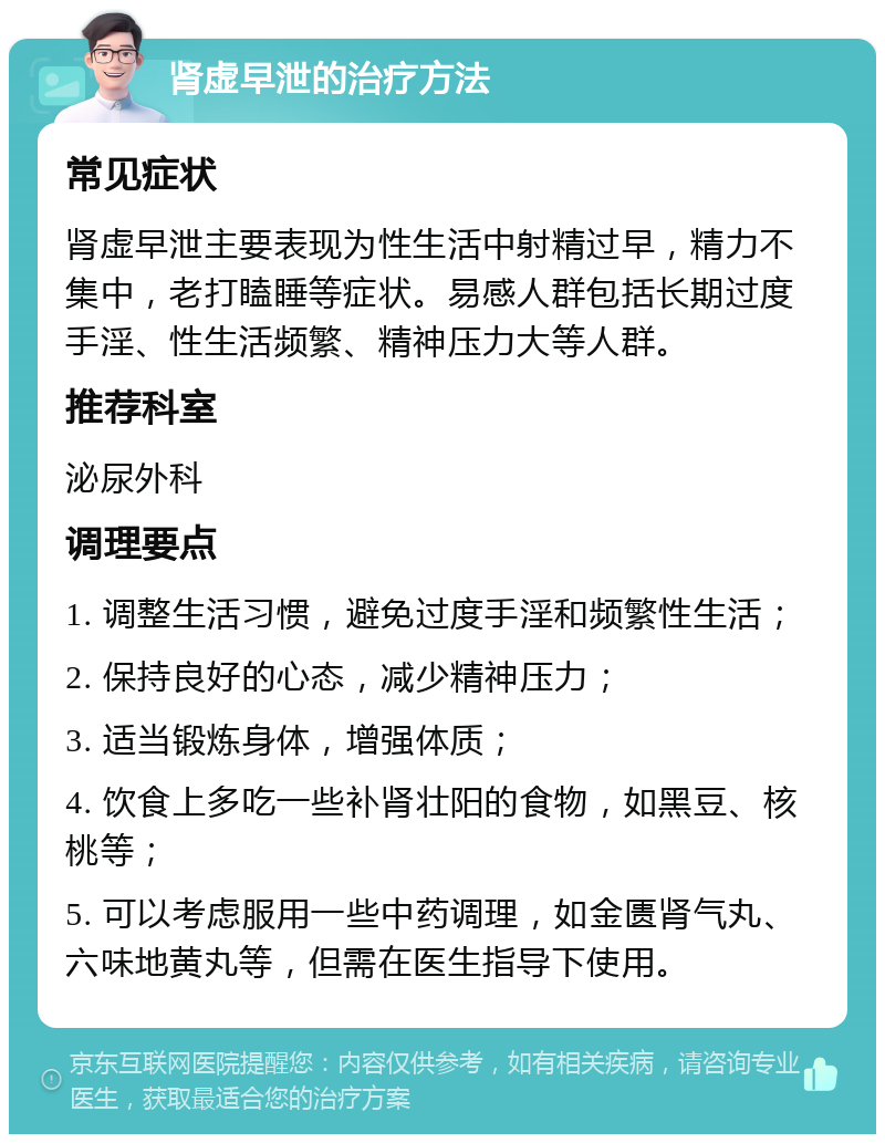 肾虚早泄的治疗方法 常见症状 肾虚早泄主要表现为性生活中射精过早，精力不集中，老打瞌睡等症状。易感人群包括长期过度手淫、性生活频繁、精神压力大等人群。 推荐科室 泌尿外科 调理要点 1. 调整生活习惯，避免过度手淫和频繁性生活； 2. 保持良好的心态，减少精神压力； 3. 适当锻炼身体，增强体质； 4. 饮食上多吃一些补肾壮阳的食物，如黑豆、核桃等； 5. 可以考虑服用一些中药调理，如金匮肾气丸、六味地黄丸等，但需在医生指导下使用。