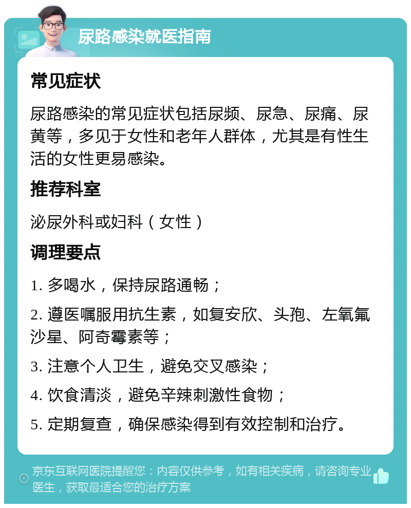 尿路感染就医指南 常见症状 尿路感染的常见症状包括尿频、尿急、尿痛、尿黄等，多见于女性和老年人群体，尤其是有性生活的女性更易感染。 推荐科室 泌尿外科或妇科（女性） 调理要点 1. 多喝水，保持尿路通畅； 2. 遵医嘱服用抗生素，如复安欣、头孢、左氧氟沙星、阿奇霉素等； 3. 注意个人卫生，避免交叉感染； 4. 饮食清淡，避免辛辣刺激性食物； 5. 定期复查，确保感染得到有效控制和治疗。