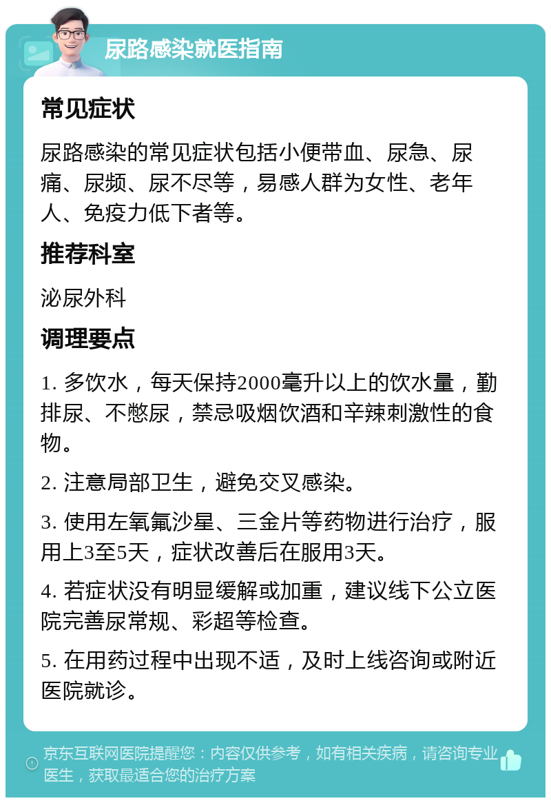 尿路感染就医指南 常见症状 尿路感染的常见症状包括小便带血、尿急、尿痛、尿频、尿不尽等，易感人群为女性、老年人、免疫力低下者等。 推荐科室 泌尿外科 调理要点 1. 多饮水，每天保持2000毫升以上的饮水量，勤排尿、不憋尿，禁忌吸烟饮酒和辛辣刺激性的食物。 2. 注意局部卫生，避免交叉感染。 3. 使用左氧氟沙星、三金片等药物进行治疗，服用上3至5天，症状改善后在服用3天。 4. 若症状没有明显缓解或加重，建议线下公立医院完善尿常规、彩超等检查。 5. 在用药过程中出现不适，及时上线咨询或附近医院就诊。