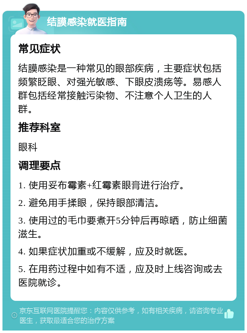 结膜感染就医指南 常见症状 结膜感染是一种常见的眼部疾病，主要症状包括频繁眨眼、对强光敏感、下眼皮溃疡等。易感人群包括经常接触污染物、不注意个人卫生的人群。 推荐科室 眼科 调理要点 1. 使用妥布霉素+红霉素眼膏进行治疗。 2. 避免用手揉眼，保持眼部清洁。 3. 使用过的毛巾要煮开5分钟后再晾晒，防止细菌滋生。 4. 如果症状加重或不缓解，应及时就医。 5. 在用药过程中如有不适，应及时上线咨询或去医院就诊。