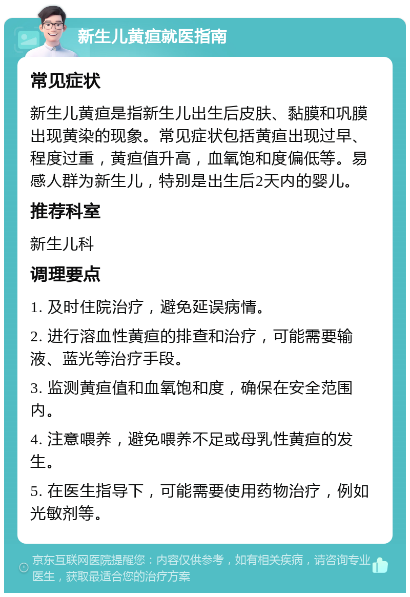 新生儿黄疸就医指南 常见症状 新生儿黄疸是指新生儿出生后皮肤、黏膜和巩膜出现黄染的现象。常见症状包括黄疸出现过早、程度过重，黄疸值升高，血氧饱和度偏低等。易感人群为新生儿，特别是出生后2天内的婴儿。 推荐科室 新生儿科 调理要点 1. 及时住院治疗，避免延误病情。 2. 进行溶血性黄疸的排查和治疗，可能需要输液、蓝光等治疗手段。 3. 监测黄疸值和血氧饱和度，确保在安全范围内。 4. 注意喂养，避免喂养不足或母乳性黄疸的发生。 5. 在医生指导下，可能需要使用药物治疗，例如光敏剂等。