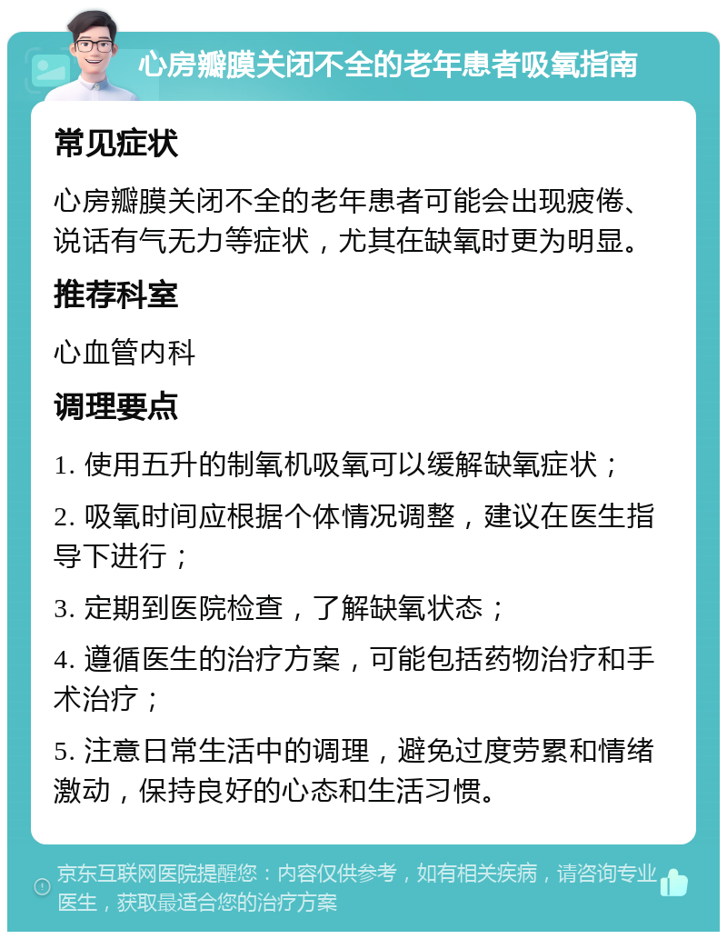 心房瓣膜关闭不全的老年患者吸氧指南 常见症状 心房瓣膜关闭不全的老年患者可能会出现疲倦、说话有气无力等症状，尤其在缺氧时更为明显。 推荐科室 心血管内科 调理要点 1. 使用五升的制氧机吸氧可以缓解缺氧症状； 2. 吸氧时间应根据个体情况调整，建议在医生指导下进行； 3. 定期到医院检查，了解缺氧状态； 4. 遵循医生的治疗方案，可能包括药物治疗和手术治疗； 5. 注意日常生活中的调理，避免过度劳累和情绪激动，保持良好的心态和生活习惯。