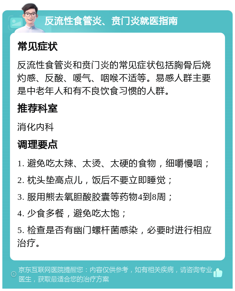 反流性食管炎、贲门炎就医指南 常见症状 反流性食管炎和贲门炎的常见症状包括胸骨后烧灼感、反酸、嗳气、咽喉不适等。易感人群主要是中老年人和有不良饮食习惯的人群。 推荐科室 消化内科 调理要点 1. 避免吃太辣、太烫、太硬的食物，细嚼慢咽； 2. 枕头垫高点儿，饭后不要立即睡觉； 3. 服用熊去氧胆酸胶囊等药物4到8周； 4. 少食多餐，避免吃太饱； 5. 检查是否有幽门螺杆菌感染，必要时进行相应治疗。