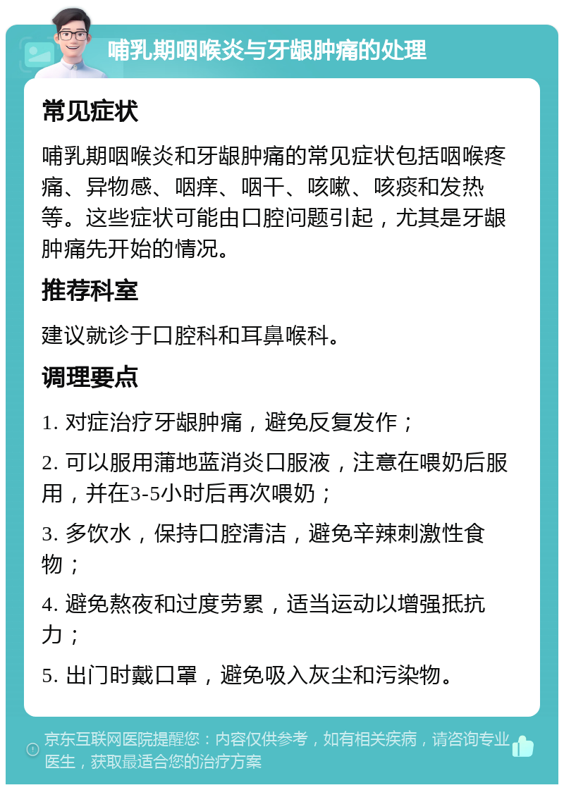 哺乳期咽喉炎与牙龈肿痛的处理 常见症状 哺乳期咽喉炎和牙龈肿痛的常见症状包括咽喉疼痛、异物感、咽痒、咽干、咳嗽、咳痰和发热等。这些症状可能由口腔问题引起，尤其是牙龈肿痛先开始的情况。 推荐科室 建议就诊于口腔科和耳鼻喉科。 调理要点 1. 对症治疗牙龈肿痛，避免反复发作； 2. 可以服用蒲地蓝消炎口服液，注意在喂奶后服用，并在3-5小时后再次喂奶； 3. 多饮水，保持口腔清洁，避免辛辣刺激性食物； 4. 避免熬夜和过度劳累，适当运动以增强抵抗力； 5. 出门时戴口罩，避免吸入灰尘和污染物。