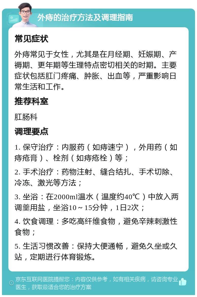 外痔的治疗方法及调理指南 常见症状 外痔常见于女性，尤其是在月经期、妊娠期、产褥期、更年期等生理特点密切相关的时期。主要症状包括肛门疼痛、肿胀、出血等，严重影响日常生活和工作。 推荐科室 肛肠科 调理要点 1. 保守治疗：内服药（如痔速宁），外用药（如痔疮膏）、栓剂（如痔疮栓）等； 2. 手术治疗：药物注射、缝合结扎、手术切除、冷冻、激光等方法； 3. 坐浴：在2000ml温水（温度约40℃）中放入两调羹用盐，坐浴10～15分钟，1日2次； 4. 饮食调理：多吃高纤维食物，避免辛辣刺激性食物； 5. 生活习惯改善：保持大便通畅，避免久坐或久站，定期进行体育锻炼。