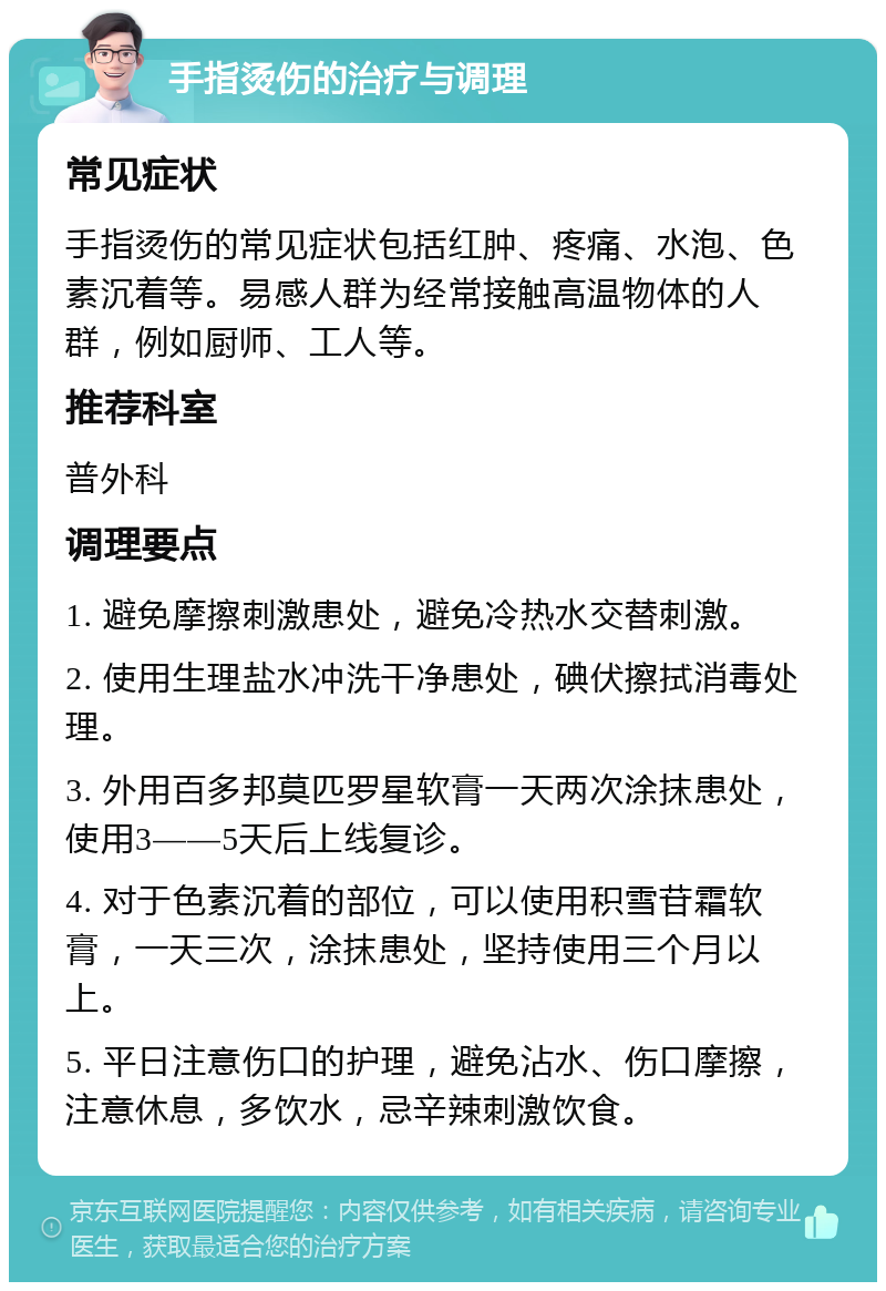 手指烫伤的治疗与调理 常见症状 手指烫伤的常见症状包括红肿、疼痛、水泡、色素沉着等。易感人群为经常接触高温物体的人群，例如厨师、工人等。 推荐科室 普外科 调理要点 1. 避免摩擦刺激患处，避免冷热水交替刺激。 2. 使用生理盐水冲洗干净患处，碘伏擦拭消毒处理。 3. 外用百多邦莫匹罗星软膏一天两次涂抹患处，使用3——5天后上线复诊。 4. 对于色素沉着的部位，可以使用积雪苷霜软膏，一天三次，涂抹患处，坚持使用三个月以上。 5. 平日注意伤口的护理，避免沾水、伤口摩擦，注意休息，多饮水，忌辛辣刺激饮食。