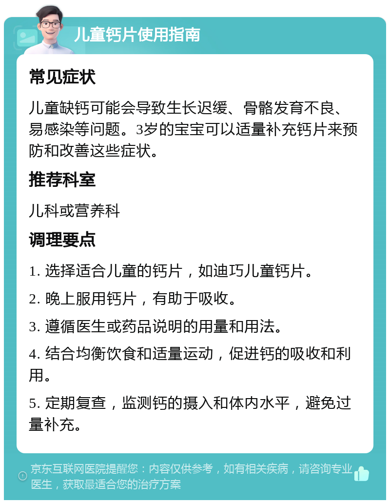 儿童钙片使用指南 常见症状 儿童缺钙可能会导致生长迟缓、骨骼发育不良、易感染等问题。3岁的宝宝可以适量补充钙片来预防和改善这些症状。 推荐科室 儿科或营养科 调理要点 1. 选择适合儿童的钙片，如迪巧儿童钙片。 2. 晚上服用钙片，有助于吸收。 3. 遵循医生或药品说明的用量和用法。 4. 结合均衡饮食和适量运动，促进钙的吸收和利用。 5. 定期复查，监测钙的摄入和体内水平，避免过量补充。