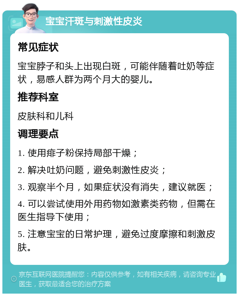 宝宝汗斑与刺激性皮炎 常见症状 宝宝脖子和头上出现白斑，可能伴随着吐奶等症状，易感人群为两个月大的婴儿。 推荐科室 皮肤科和儿科 调理要点 1. 使用痱子粉保持局部干燥； 2. 解决吐奶问题，避免刺激性皮炎； 3. 观察半个月，如果症状没有消失，建议就医； 4. 可以尝试使用外用药物如激素类药物，但需在医生指导下使用； 5. 注意宝宝的日常护理，避免过度摩擦和刺激皮肤。