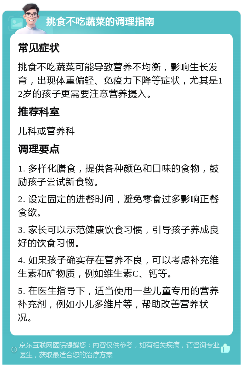 挑食不吃蔬菜的调理指南 常见症状 挑食不吃蔬菜可能导致营养不均衡，影响生长发育，出现体重偏轻、免疫力下降等症状，尤其是12岁的孩子更需要注意营养摄入。 推荐科室 儿科或营养科 调理要点 1. 多样化膳食，提供各种颜色和口味的食物，鼓励孩子尝试新食物。 2. 设定固定的进餐时间，避免零食过多影响正餐食欲。 3. 家长可以示范健康饮食习惯，引导孩子养成良好的饮食习惯。 4. 如果孩子确实存在营养不良，可以考虑补充维生素和矿物质，例如维生素C、钙等。 5. 在医生指导下，适当使用一些儿童专用的营养补充剂，例如小儿多维片等，帮助改善营养状况。