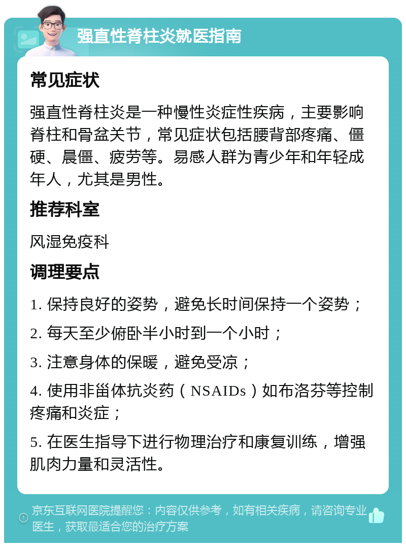 强直性脊柱炎就医指南 常见症状 强直性脊柱炎是一种慢性炎症性疾病，主要影响脊柱和骨盆关节，常见症状包括腰背部疼痛、僵硬、晨僵、疲劳等。易感人群为青少年和年轻成年人，尤其是男性。 推荐科室 风湿免疫科 调理要点 1. 保持良好的姿势，避免长时间保持一个姿势； 2. 每天至少俯卧半小时到一个小时； 3. 注意身体的保暖，避免受凉； 4. 使用非甾体抗炎药（NSAIDs）如布洛芬等控制疼痛和炎症； 5. 在医生指导下进行物理治疗和康复训练，增强肌肉力量和灵活性。