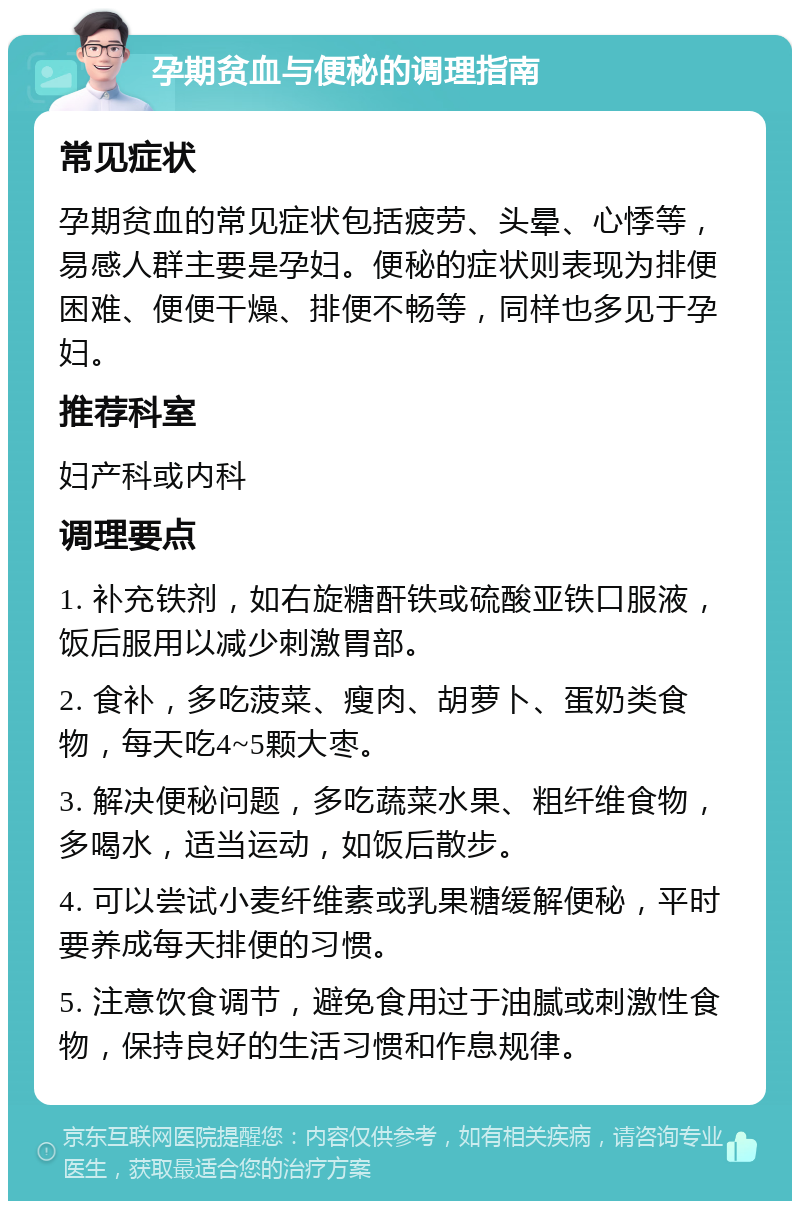 孕期贫血与便秘的调理指南 常见症状 孕期贫血的常见症状包括疲劳、头晕、心悸等，易感人群主要是孕妇。便秘的症状则表现为排便困难、便便干燥、排便不畅等，同样也多见于孕妇。 推荐科室 妇产科或内科 调理要点 1. 补充铁剂，如右旋糖酐铁或硫酸亚铁口服液，饭后服用以减少刺激胃部。 2. 食补，多吃菠菜、瘦肉、胡萝卜、蛋奶类食物，每天吃4~5颗大枣。 3. 解决便秘问题，多吃蔬菜水果、粗纤维食物，多喝水，适当运动，如饭后散步。 4. 可以尝试小麦纤维素或乳果糖缓解便秘，平时要养成每天排便的习惯。 5. 注意饮食调节，避免食用过于油腻或刺激性食物，保持良好的生活习惯和作息规律。