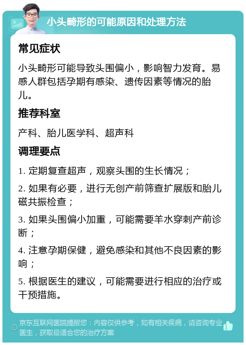 小头畸形的可能原因和处理方法 常见症状 小头畸形可能导致头围偏小，影响智力发育。易感人群包括孕期有感染、遗传因素等情况的胎儿。 推荐科室 产科、胎儿医学科、超声科 调理要点 1. 定期复查超声，观察头围的生长情况； 2. 如果有必要，进行无创产前筛查扩展版和胎儿磁共振检查； 3. 如果头围偏小加重，可能需要羊水穿刺产前诊断； 4. 注意孕期保健，避免感染和其他不良因素的影响； 5. 根据医生的建议，可能需要进行相应的治疗或干预措施。