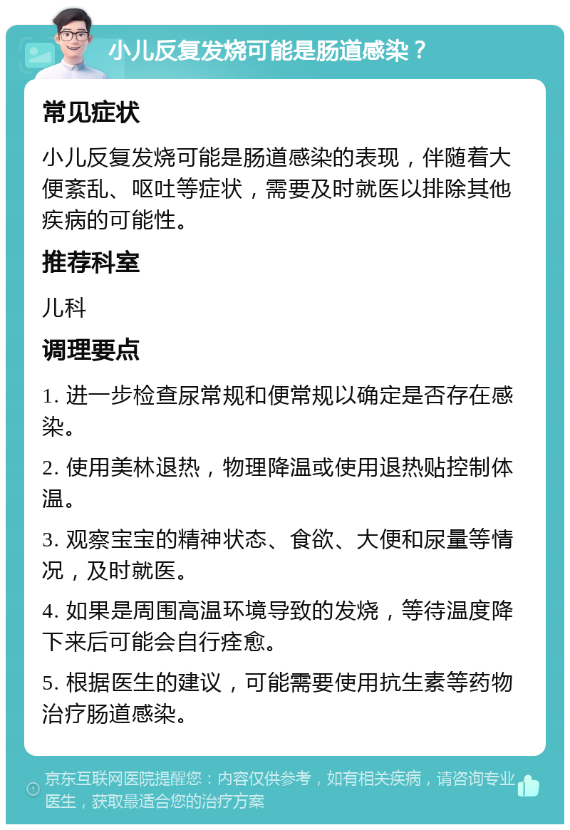 小儿反复发烧可能是肠道感染？ 常见症状 小儿反复发烧可能是肠道感染的表现，伴随着大便紊乱、呕吐等症状，需要及时就医以排除其他疾病的可能性。 推荐科室 儿科 调理要点 1. 进一步检查尿常规和便常规以确定是否存在感染。 2. 使用美林退热，物理降温或使用退热贴控制体温。 3. 观察宝宝的精神状态、食欲、大便和尿量等情况，及时就医。 4. 如果是周围高温环境导致的发烧，等待温度降下来后可能会自行痊愈。 5. 根据医生的建议，可能需要使用抗生素等药物治疗肠道感染。