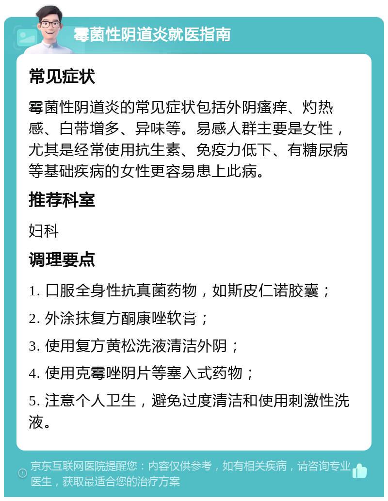 霉菌性阴道炎就医指南 常见症状 霉菌性阴道炎的常见症状包括外阴瘙痒、灼热感、白带增多、异味等。易感人群主要是女性，尤其是经常使用抗生素、免疫力低下、有糖尿病等基础疾病的女性更容易患上此病。 推荐科室 妇科 调理要点 1. 口服全身性抗真菌药物，如斯皮仁诺胶囊； 2. 外涂抹复方酮康唑软膏； 3. 使用复方黄松洗液清洁外阴； 4. 使用克霉唑阴片等塞入式药物； 5. 注意个人卫生，避免过度清洁和使用刺激性洗液。