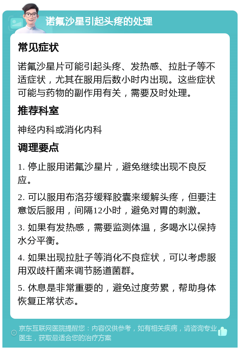 诺氟沙星引起头疼的处理 常见症状 诺氟沙星片可能引起头疼、发热感、拉肚子等不适症状，尤其在服用后数小时内出现。这些症状可能与药物的副作用有关，需要及时处理。 推荐科室 神经内科或消化内科 调理要点 1. 停止服用诺氟沙星片，避免继续出现不良反应。 2. 可以服用布洛芬缓释胶囊来缓解头疼，但要注意饭后服用，间隔12小时，避免对胃的刺激。 3. 如果有发热感，需要监测体温，多喝水以保持水分平衡。 4. 如果出现拉肚子等消化不良症状，可以考虑服用双歧杆菌来调节肠道菌群。 5. 休息是非常重要的，避免过度劳累，帮助身体恢复正常状态。