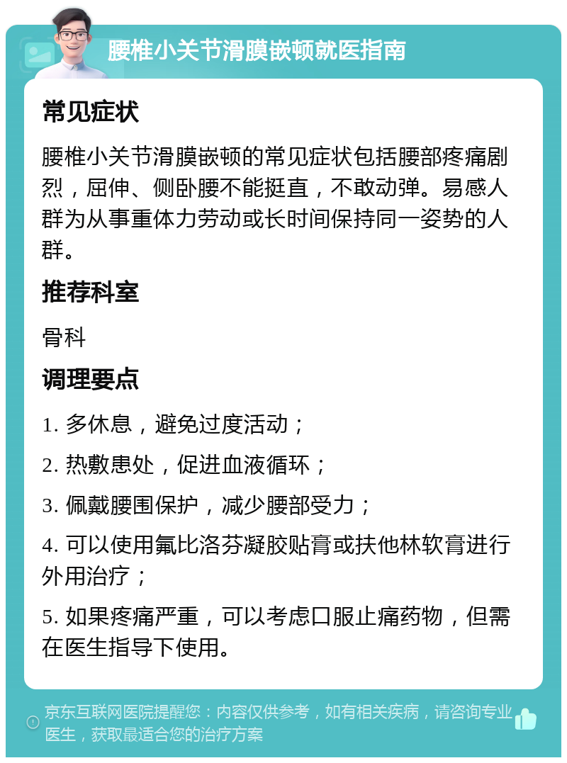 腰椎小关节滑膜嵌顿就医指南 常见症状 腰椎小关节滑膜嵌顿的常见症状包括腰部疼痛剧烈，屈伸、侧卧腰不能挺直，不敢动弹。易感人群为从事重体力劳动或长时间保持同一姿势的人群。 推荐科室 骨科 调理要点 1. 多休息，避免过度活动； 2. 热敷患处，促进血液循环； 3. 佩戴腰围保护，减少腰部受力； 4. 可以使用氟比洛芬凝胶贴膏或扶他林软膏进行外用治疗； 5. 如果疼痛严重，可以考虑口服止痛药物，但需在医生指导下使用。